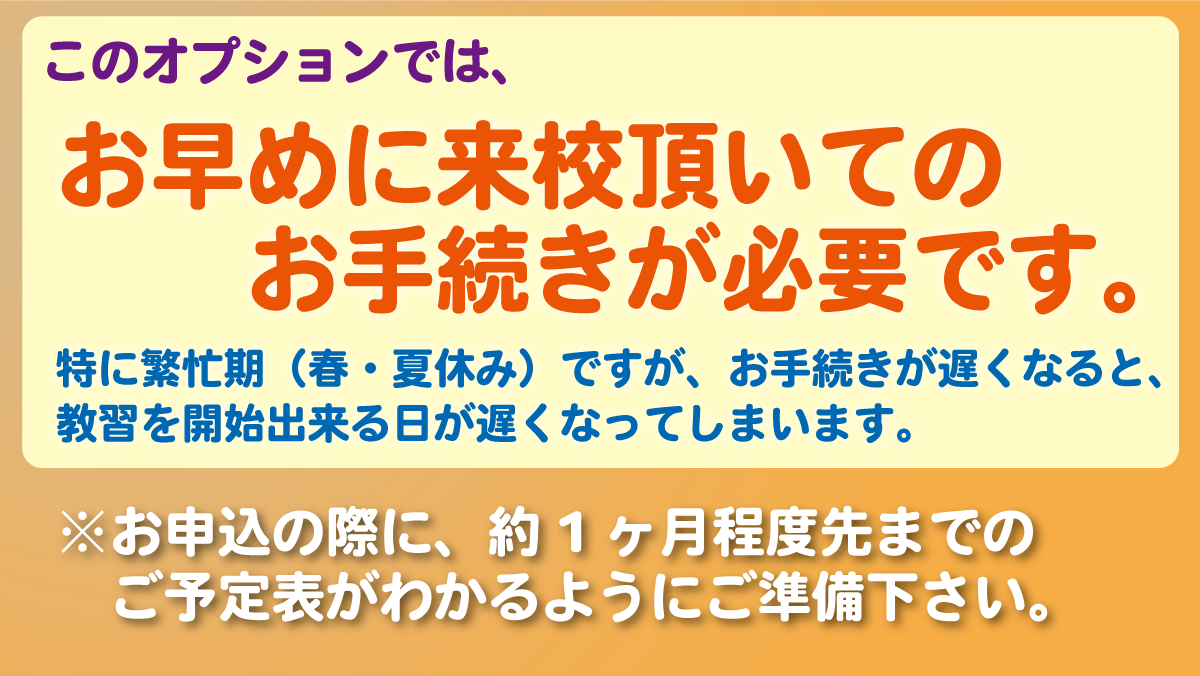 このオプションでは、お早めに来校頂いてのお手続きが必要です。特に繁忙期ですが、お手続きが遅くなると、教習を開始出来る日が遅くなってしまいます。※お申込の際に、約1ヶ月程度先までのご予定表がわかるようにご準備下さい。