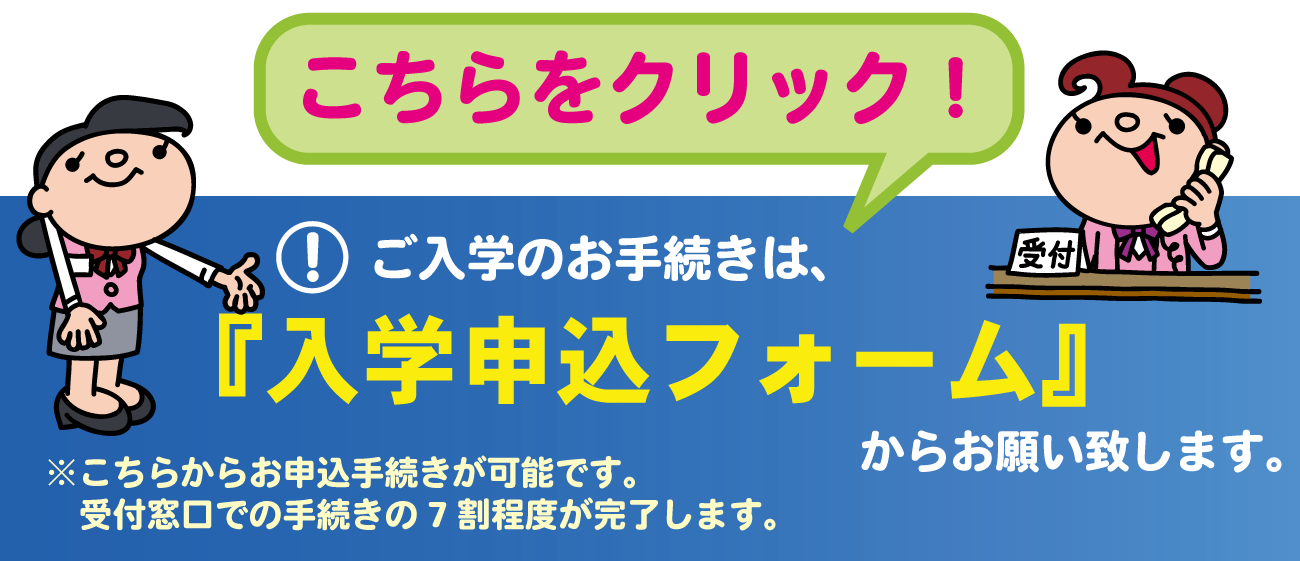 ご入学のお手続きは、こちらをクリック！『入学申込フォーム』からお願い致します。※こちらからお申込手続きが可能です。受付窓口での手続きの7割程度が完了します。