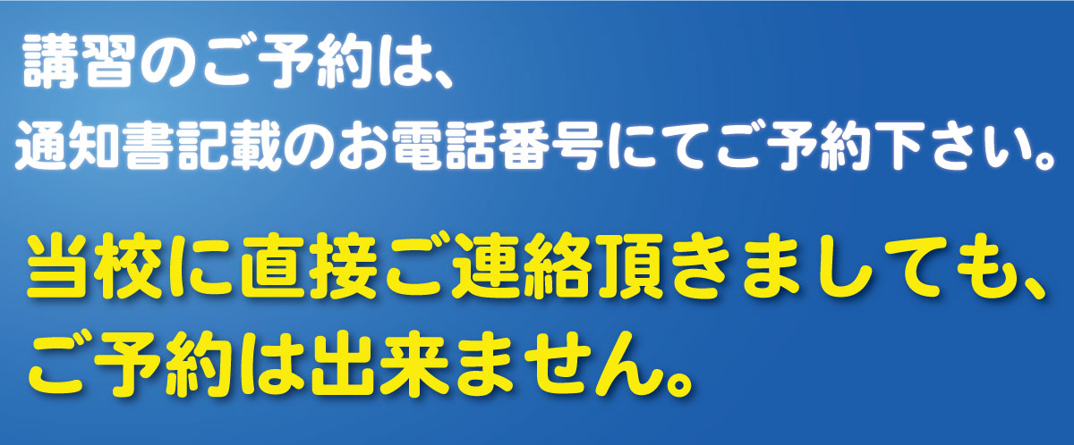 講習のご予約は、通知書記載のお電話番号にてご予約下さい。当校に直接ご連絡頂きましても、ご予約の取得は出来ません。