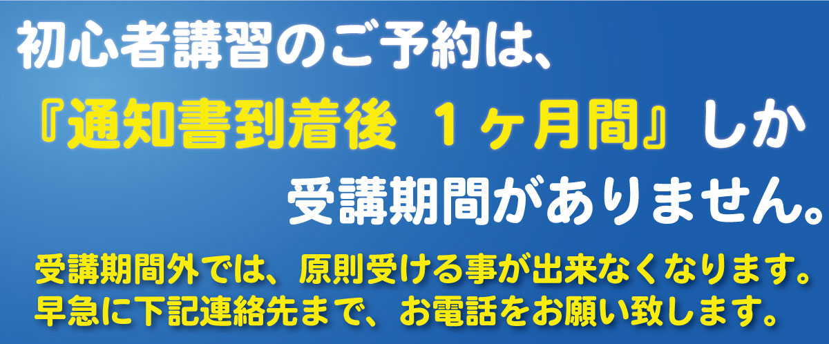 初心者講習のご予約は、『通知書到着後 １ヶ月間』しか受講期間がありません。受講期間外では、原則受ける事が出来なくなります。早急に下記連絡先まで、お電話をお願い致します。