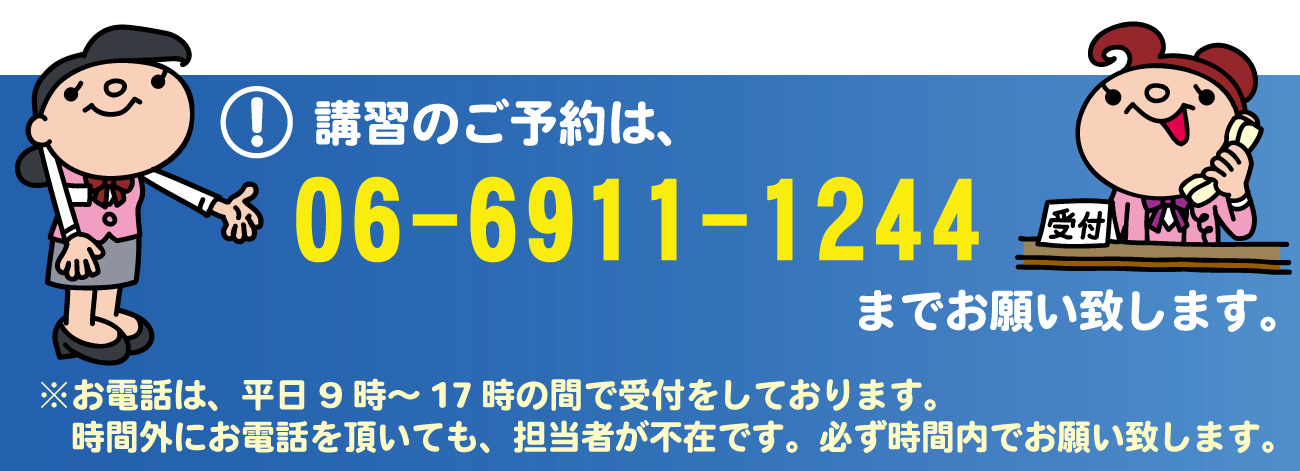 講習のご予約は、06-6911-1244までお願い致します。※お電話は、平日9時～17時の間で受付をしております。時間外にお電話を頂いても、担当者が不在です。必ず時間内でお願い致します。