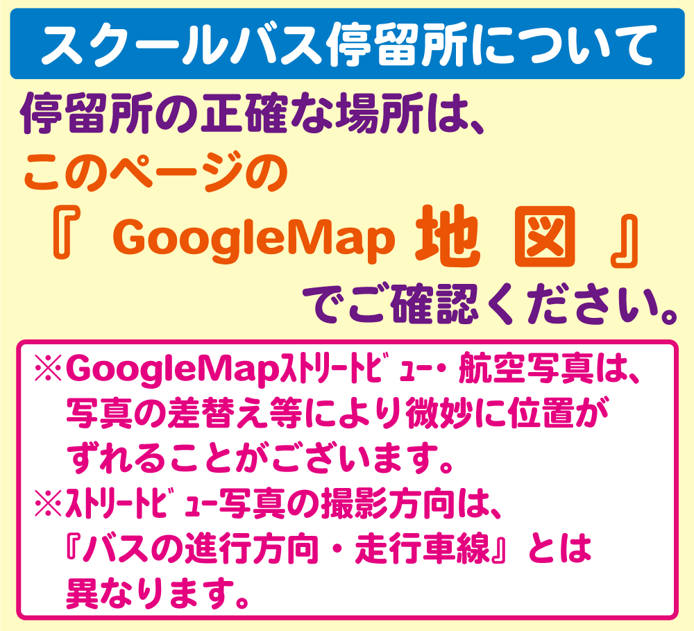 スクールバス停留所について。停留所の正確な場所は、このページのGoogleMap地図でご確認ください。※GoogleMapｽﾄﾘｰﾄﾋﾞｭｰ・航空写真は、写真の差替え等により微妙に位置がずれることがございます。※ｽﾄﾘｰﾄﾋﾞｭｰ写真の撮影方向は、『バスの進行方向・走行車線』とは異なります。