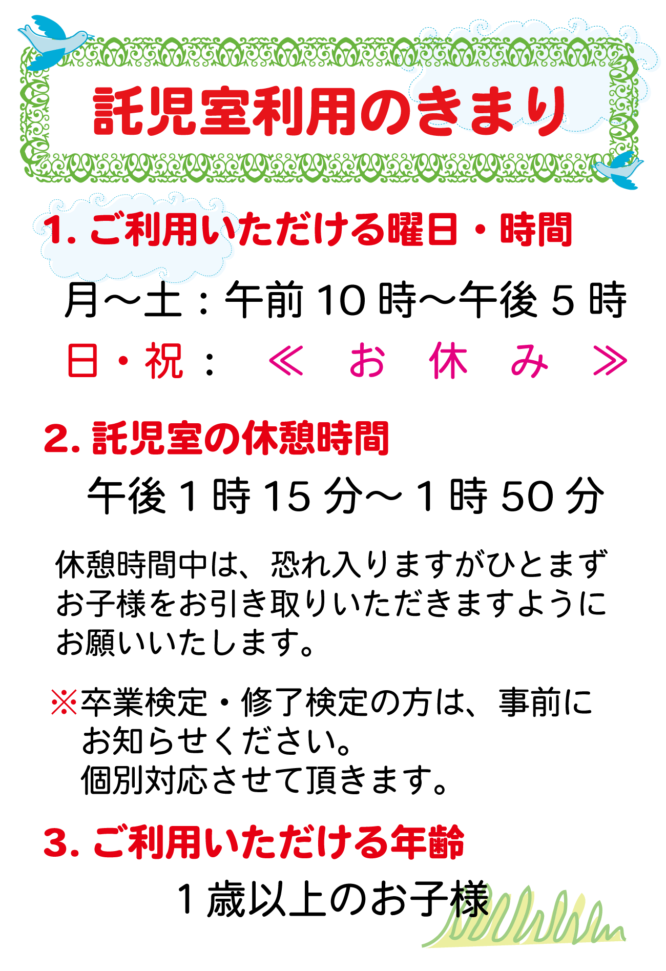 託児室のきまり。1.ご利用いただける曜日・時間　月～土：午前10時～午後5時　日・祝：お休み　2.託児室の休憩時間　午後1時15分～1時50分　休憩時間中は、恐れ入りますがひとまずお子様をお引き取りいただきますようにお願いいたします。※卒業検定・修了検定の方は、事前にお知らせください。個別対応させて頂きます。3.ご利用いただける年齢　１歳以上のお子様